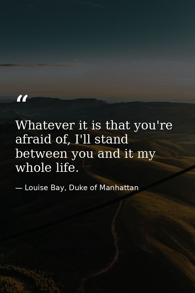 Whatever it is that you're afraid of, I'll stand between you and it my whole life. — Louise Bay, Duke of Manhattan