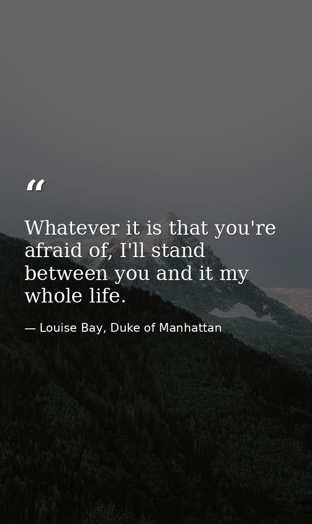 Whatever it is that you're afraid of, I'll stand between you and it my whole life. — Louise Bay, Duke of Manhattan