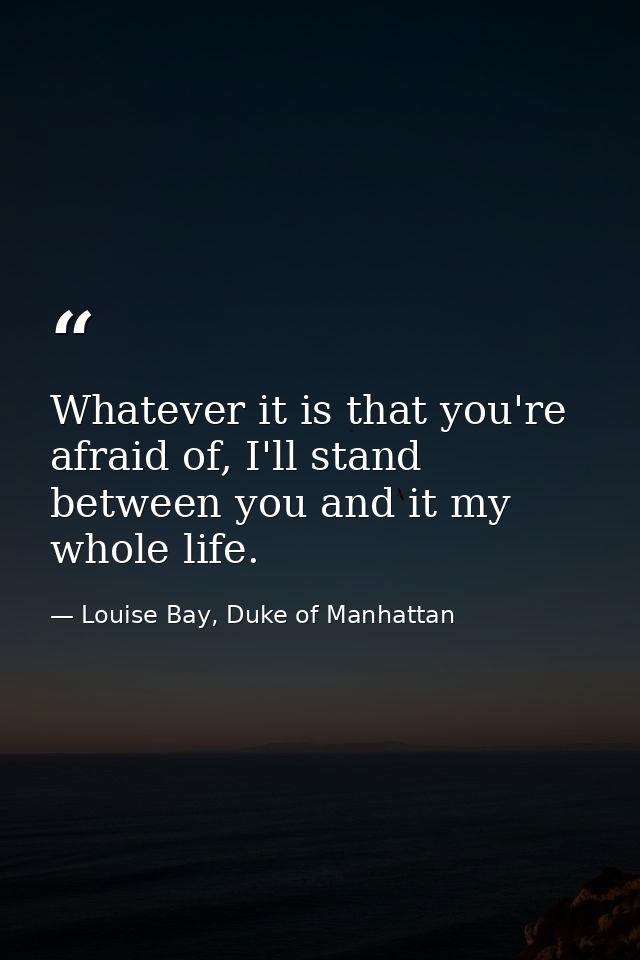 Whatever it is that you're afraid of, I'll stand between you and it my whole life. — Louise Bay, Duke of Manhattan