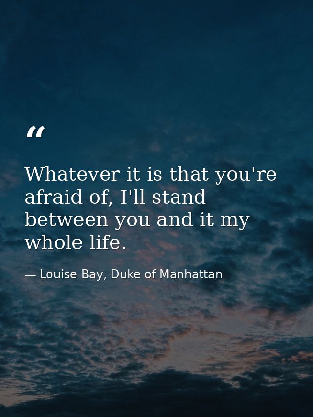 Whatever it is that you're afraid of, I'll stand between you and it my whole life. — Louise Bay, Duke of Manhattan