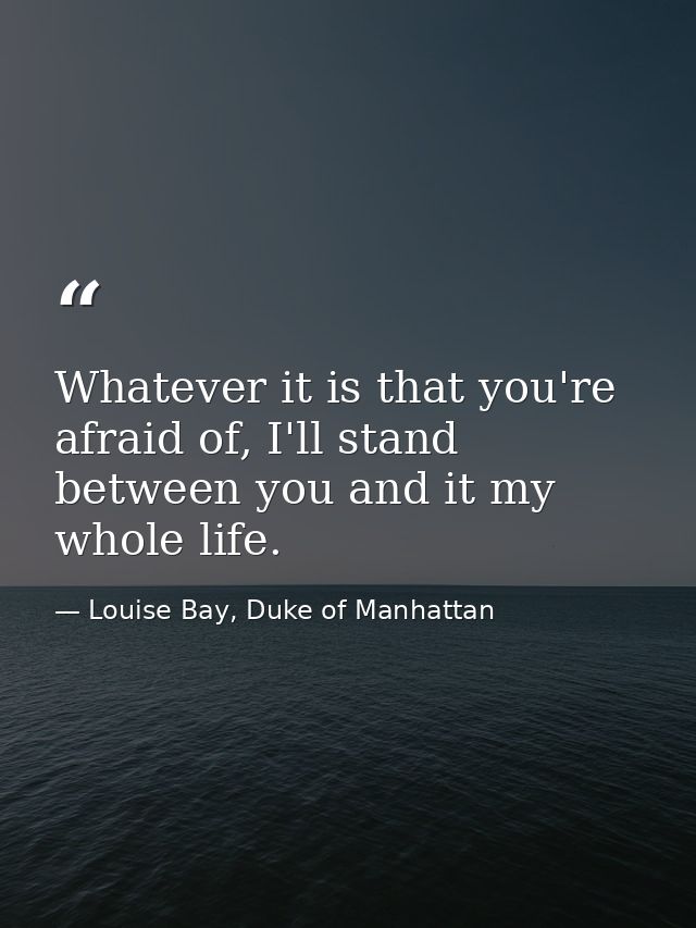 Whatever it is that you're afraid of, I'll stand between you and it my whole life. — Louise Bay, Duke of Manhattan