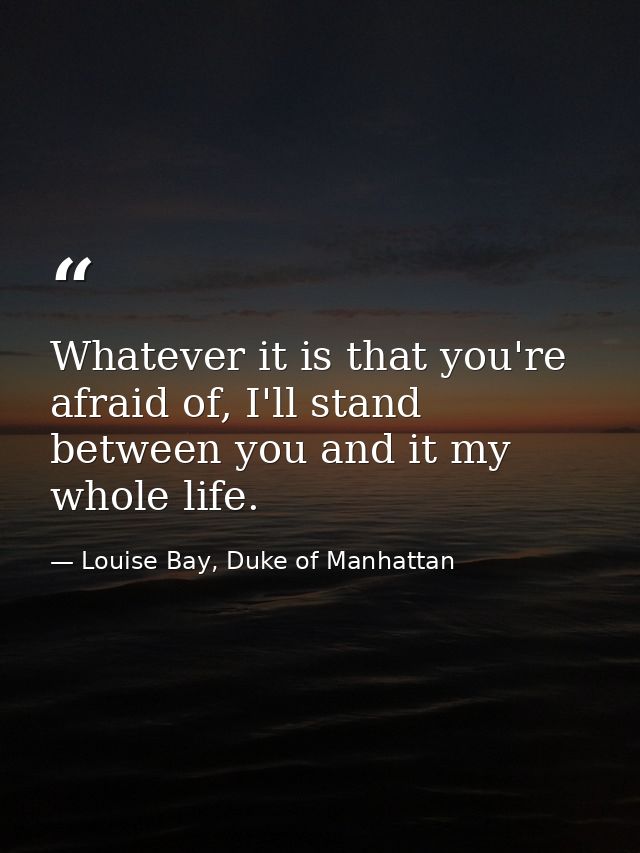 Whatever it is that you're afraid of, I'll stand between you and it my whole life. — Louise Bay, Duke of Manhattan