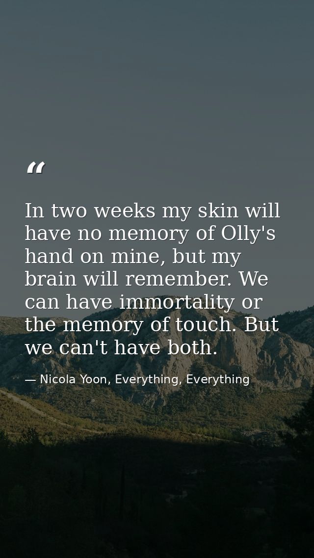 In two weeks my skin will have no memory of Olly's hand on mine, but my brain will remember. We can have immortality or  — Nicola Yoon, Everything, Everything