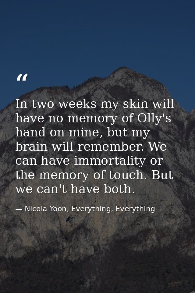 In two weeks my skin will have no memory of Olly's hand on mine, but my brain will remember. We can have immortality or  — Nicola Yoon, Everything, Everything