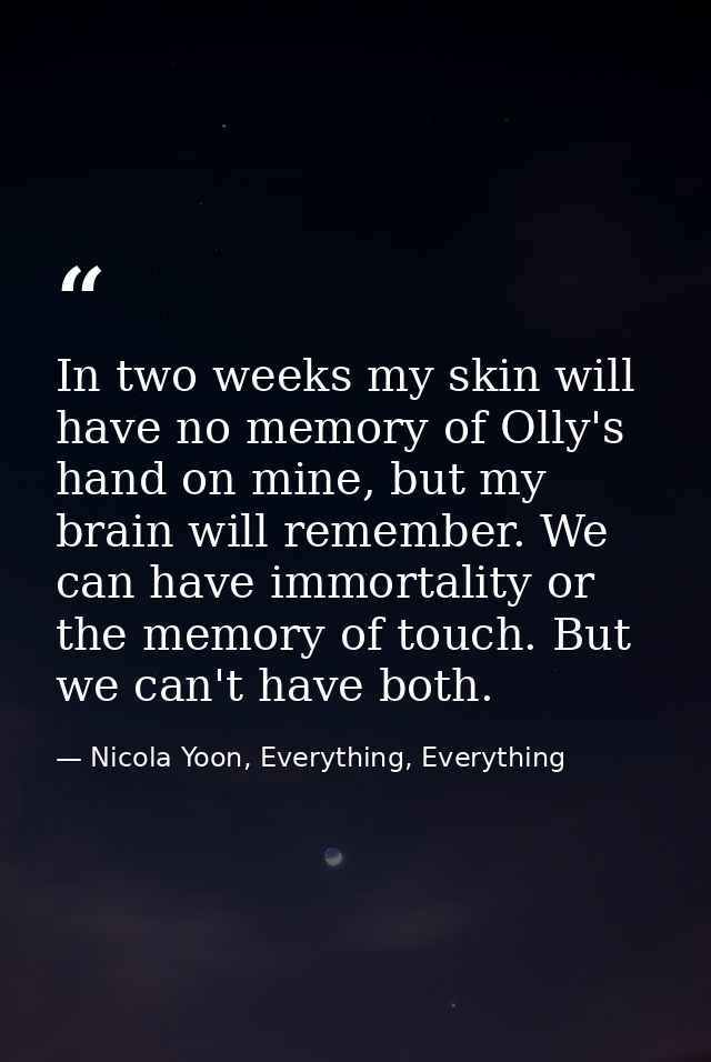 In two weeks my skin will have no memory of Olly's hand on mine, but my brain will remember. We can have immortality or  — Nicola Yoon, Everything, Everything