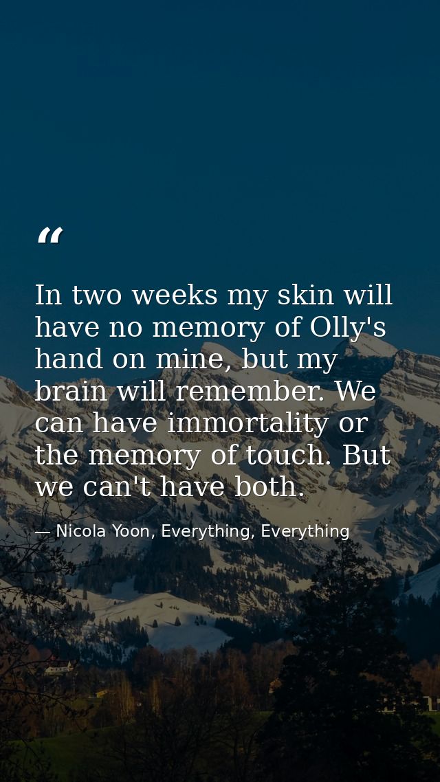 In two weeks my skin will have no memory of Olly's hand on mine, but my brain will remember. We can have immortality or  — Nicola Yoon, Everything, Everything