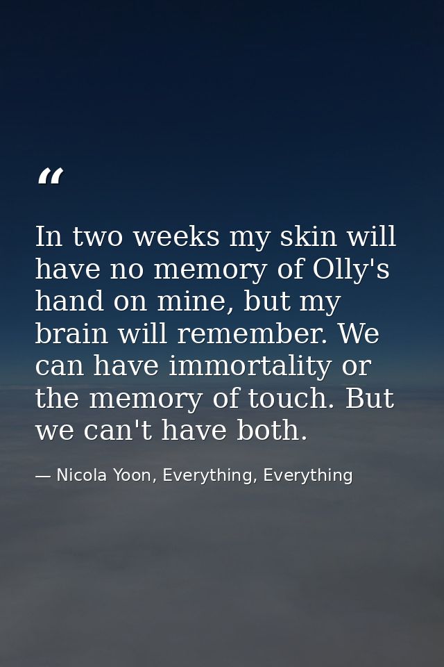 In two weeks my skin will have no memory of Olly's hand on mine, but my brain will remember. We can have immortality or  — Nicola Yoon, Everything, Everything