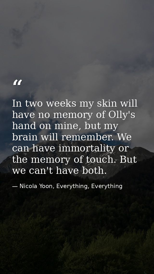 In two weeks my skin will have no memory of Olly's hand on mine, but my brain will remember. We can have immortality or  — Nicola Yoon, Everything, Everything