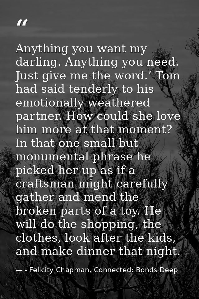 Anything you want my darling. Anything you need. Just give me the word.’ Tom had said tenderly to his emotionally weathe — - Felicity Chapman, Connected: Bonds Deep