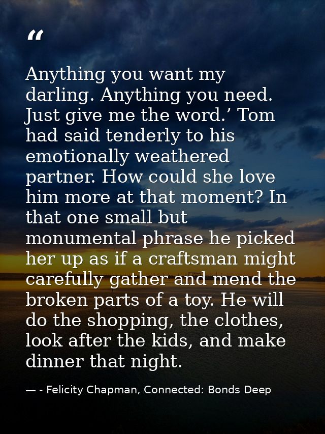 Anything you want my darling. Anything you need. Just give me the word.’ Tom had said tenderly to his emotionally weathe — - Felicity Chapman, Connected: Bonds Deep