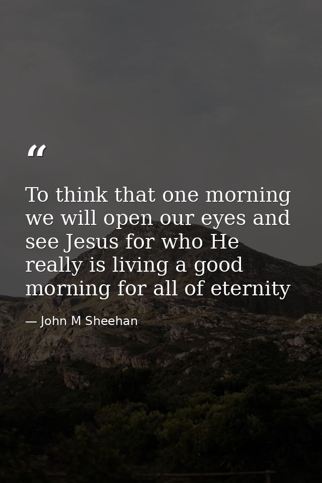 To think that one morning we will open our eyes and see Jesus for who He really is living a good morning for all of eter — John M Sheehan