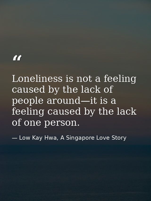 Loneliness is not a feeling caused by the lack of people around—it is a feeling caused by the lack of one person. — Low Kay Hwa, A Singapore Love Story