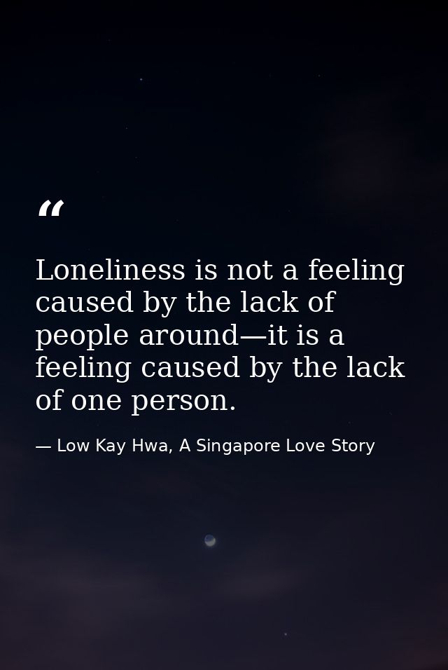 Loneliness is not a feeling caused by the lack of people around—it is a feeling caused by the lack of one person. — Low Kay Hwa, A Singapore Love Story