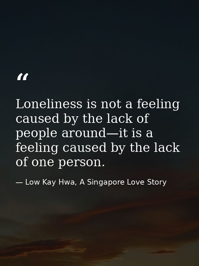 Loneliness is not a feeling caused by the lack of people around—it is a feeling caused by the lack of one person. — Low Kay Hwa, A Singapore Love Story