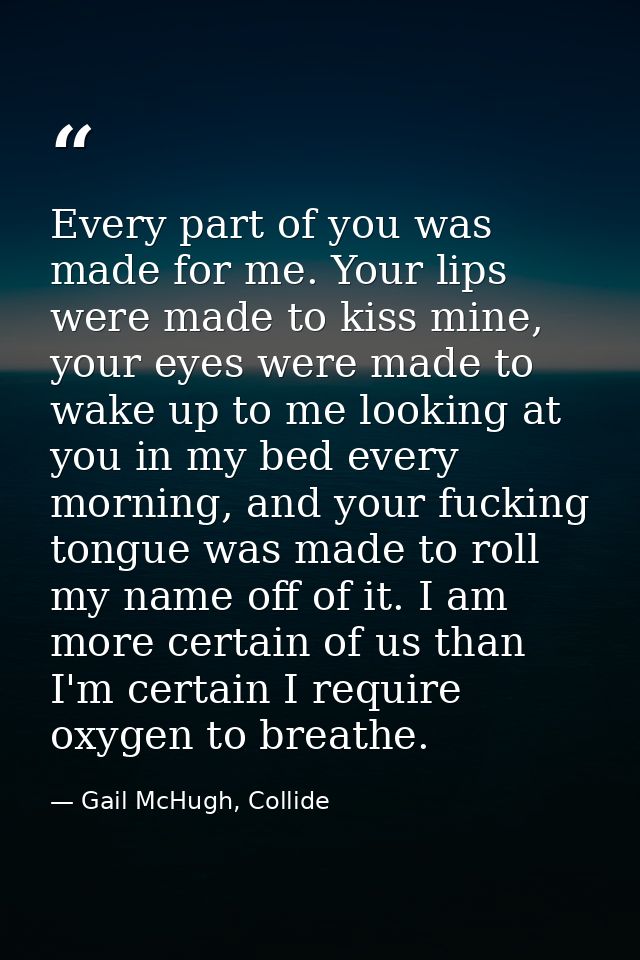 Every part of you was made for me. Your lips were made to kiss mine, your eyes were made to wake up to me looking at you — Gail McHugh, Collide