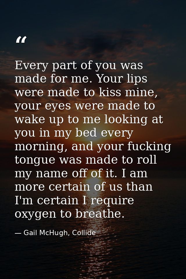 Every part of you was made for me. Your lips were made to kiss mine, your eyes were made to wake up to me looking at you — Gail McHugh, Collide