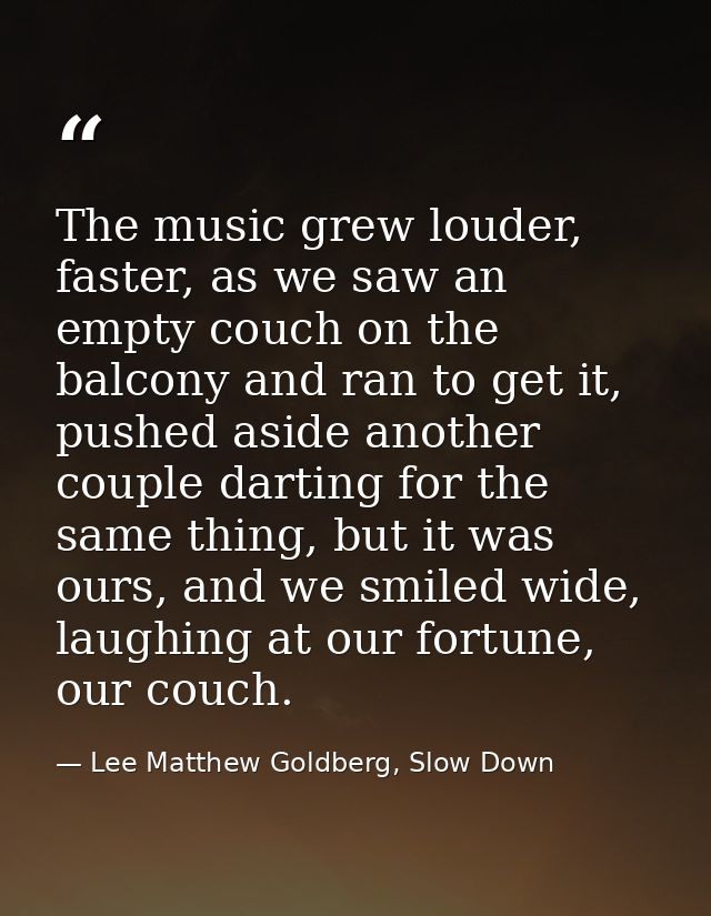 The music grew louder, faster, as we saw an empty couch on the balcony and ran to get it, pushed aside another couple da — Lee Matthew Goldberg, Slow Down