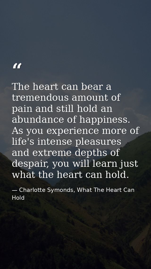 The heart can bear a tremendous amount of pain and still hold an abundance of happiness. As you experience more of life' — Charlotte Symonds, What The Heart Can Hold