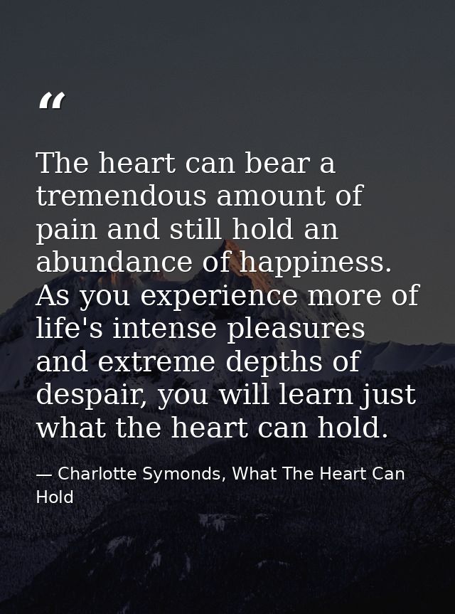 The heart can bear a tremendous amount of pain and still hold an abundance of happiness. As you experience more of life' — Charlotte Symonds, What The Heart Can Hold
