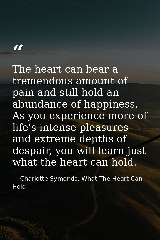 The heart can bear a tremendous amount of pain and still hold an abundance of happiness. As you experience more of life' — Charlotte Symonds, What The Heart Can Hold