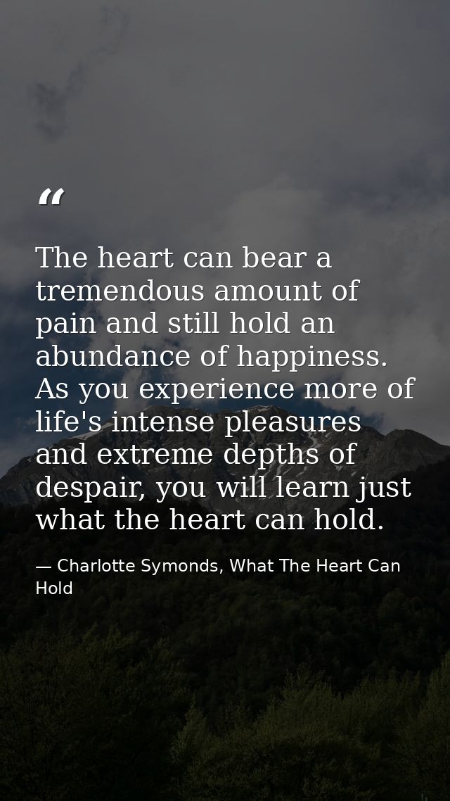 The heart can bear a tremendous amount of pain and still hold an abundance of happiness. As you experience more of life' — Charlotte Symonds, What The Heart Can Hold