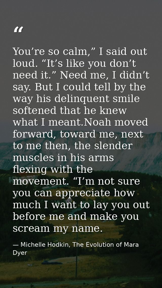 You’re so calm,” I said out loud. “It’s like you don’t need it.” Need me, I didn’t say. But I could tell by the way his  — Michelle Hodkin, The Evolution of Mara Dyer