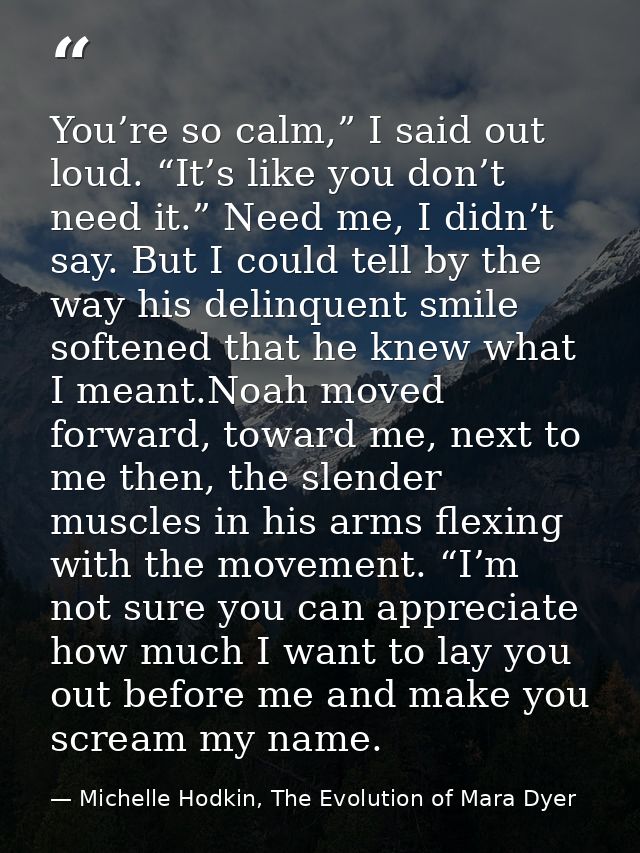 You’re so calm,” I said out loud. “It’s like you don’t need it.” Need me, I didn’t say. But I could tell by the way his  — Michelle Hodkin, The Evolution of Mara Dyer