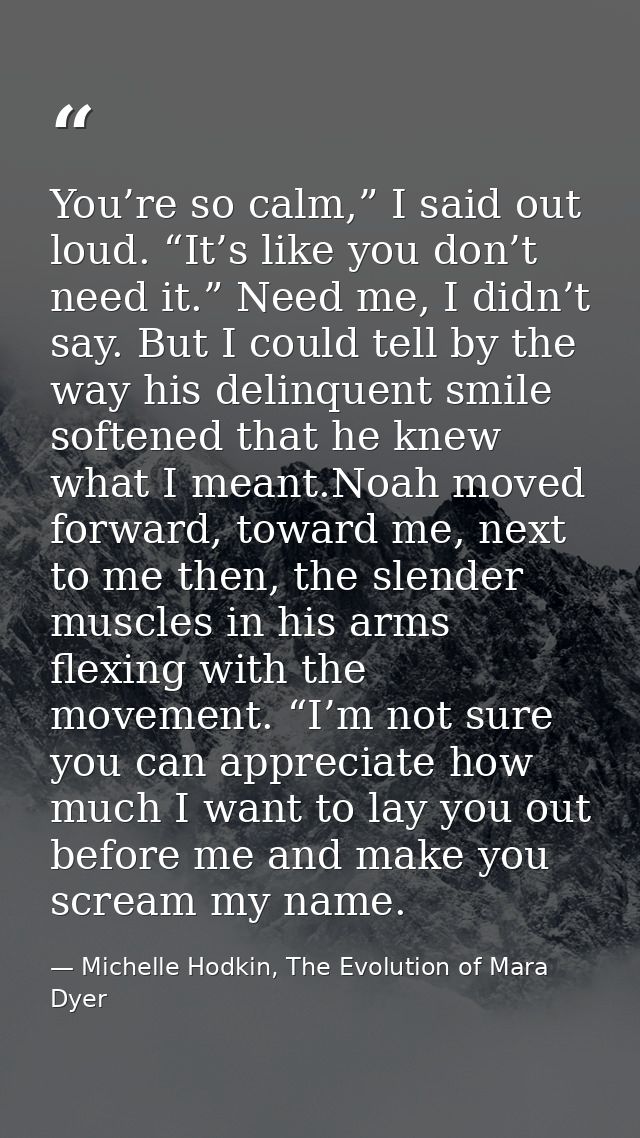 You’re so calm,” I said out loud. “It’s like you don’t need it.” Need me, I didn’t say. But I could tell by the way his  — Michelle Hodkin, The Evolution of Mara Dyer