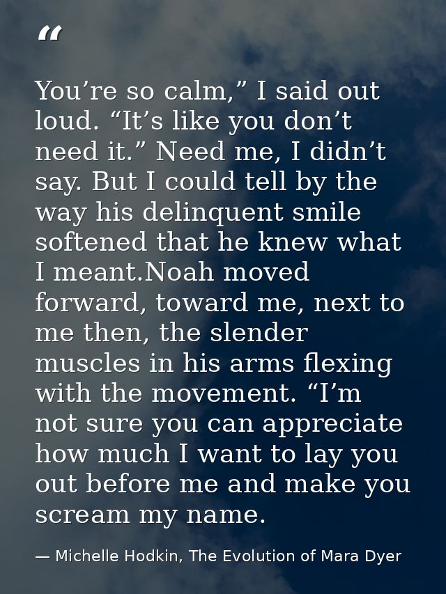 You’re so calm,” I said out loud. “It’s like you don’t need it.” Need me, I didn’t say. But I could tell by the way his  — Michelle Hodkin, The Evolution of Mara Dyer
