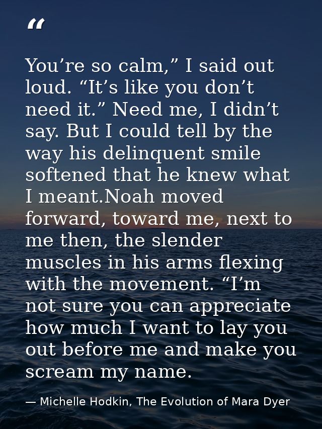 You’re so calm,” I said out loud. “It’s like you don’t need it.” Need me, I didn’t say. But I could tell by the way his  — Michelle Hodkin, The Evolution of Mara Dyer