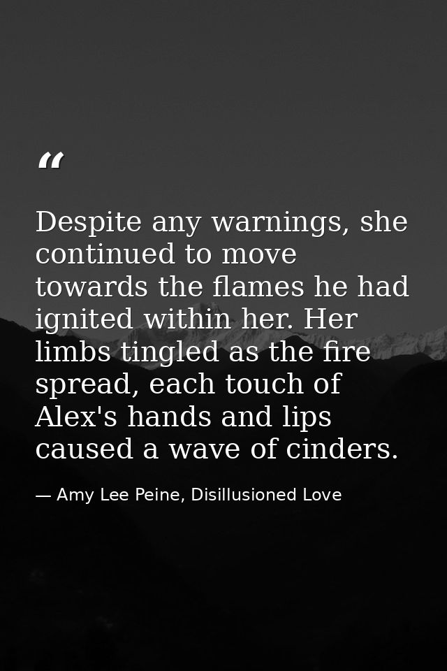 Despite any warnings, she continued to move towards the flames he had ignited within her. Her limbs tingled as the fire  — Amy Lee Peine, Disillusioned Love
