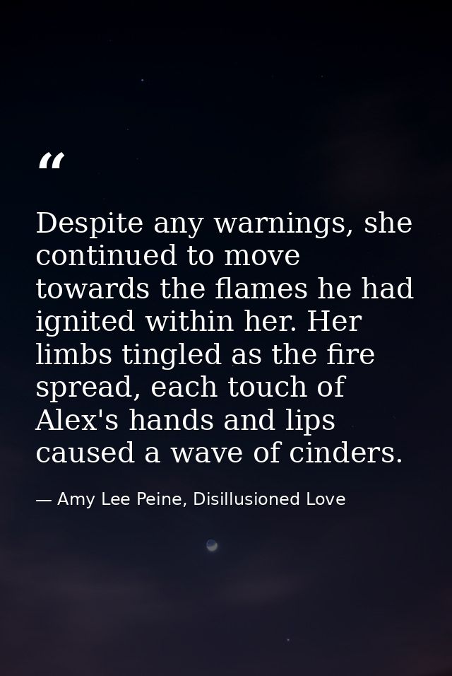 Despite any warnings, she continued to move towards the flames he had ignited within her. Her limbs tingled as the fire  — Amy Lee Peine, Disillusioned Love
