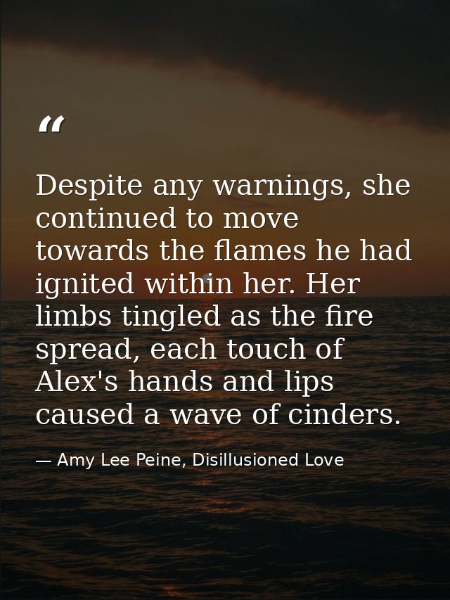 Despite any warnings, she continued to move towards the flames he had ignited within her. Her limbs tingled as the fire  — Amy Lee Peine, Disillusioned Love