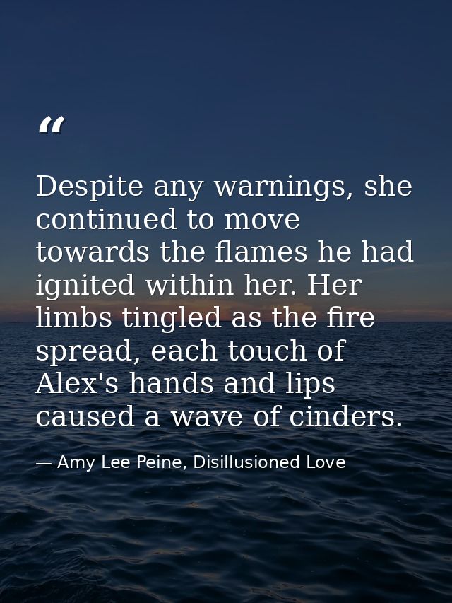 Despite any warnings, she continued to move towards the flames he had ignited within her. Her limbs tingled as the fire  — Amy Lee Peine, Disillusioned Love