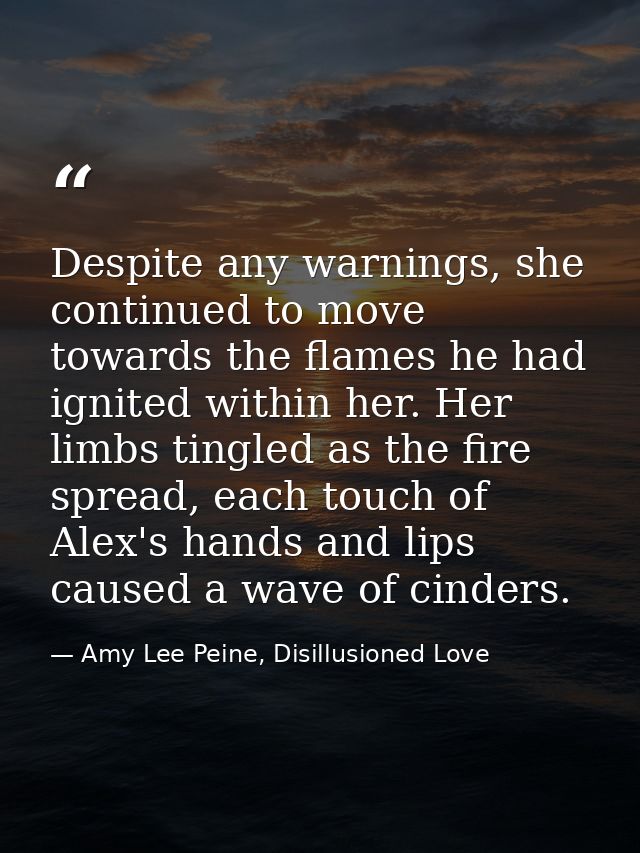 Despite any warnings, she continued to move towards the flames he had ignited within her. Her limbs tingled as the fire  — Amy Lee Peine, Disillusioned Love