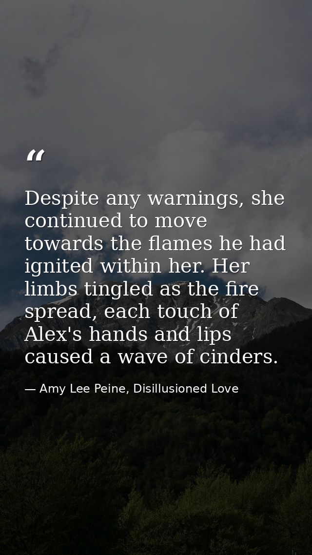 Despite any warnings, she continued to move towards the flames he had ignited within her. Her limbs tingled as the fire  — Amy Lee Peine, Disillusioned Love