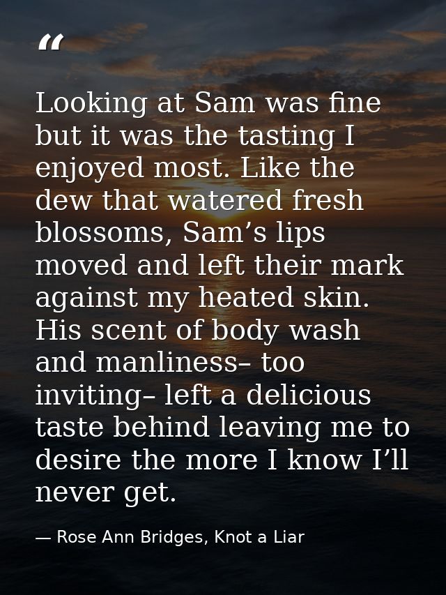Looking at Sam was fine but it was the tasting I enjoyed most. Like the dew that watered fresh blossoms, Sam’s lips move — Rose Ann Bridges, Knot a Liar