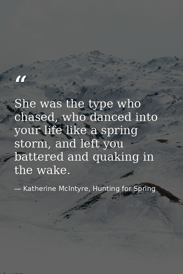 She was the type who chased, who danced into your life like a spring storm, and left you battered and quaking in the wak — Katherine McIntyre, Hunting for Spring