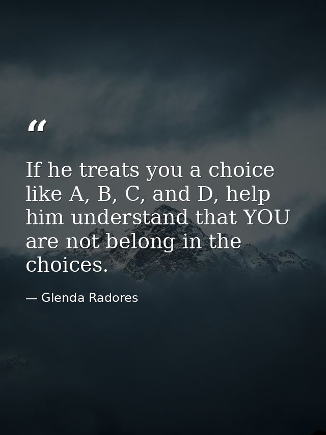If he treats you a choice like A, B, C, and D, help him understand that YOU are not belong in the choices. — Glenda Radores