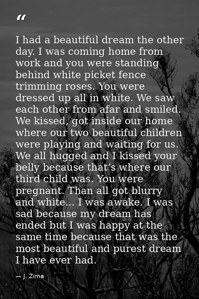 I had a beautiful dream the other day. I was coming home from work and you were standing behind white picket fence trimm — J. Zima