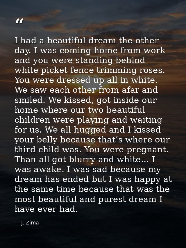 I had a beautiful dream the other day. I was coming home from work and you were standing behind white picket fence trimm — J. Zima