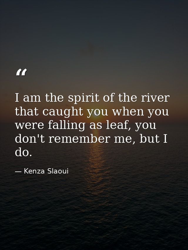 I am the spirit of the river that caught you when you were falling as leaf, you don't remember me, but I do. — Kenza Slaoui