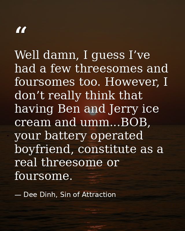 Well damn, I guess I’ve had a few threesomes and foursomes too. However, I don’t really think that having Ben and Jerry  — Dee Dinh, Sin of Attraction