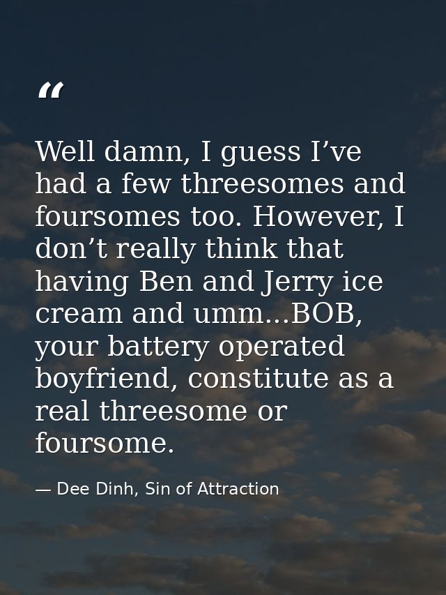 Well damn, I guess I’ve had a few threesomes and foursomes too. However, I don’t really think that having Ben and Jerry  — Dee Dinh, Sin of Attraction