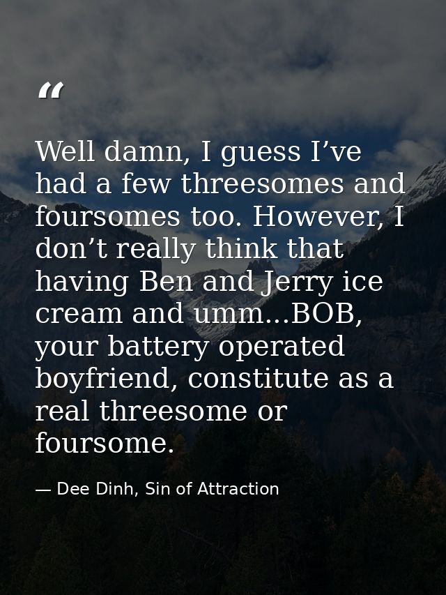 Well damn, I guess I’ve had a few threesomes and foursomes too. However, I don’t really think that having Ben and Jerry  — Dee Dinh, Sin of Attraction