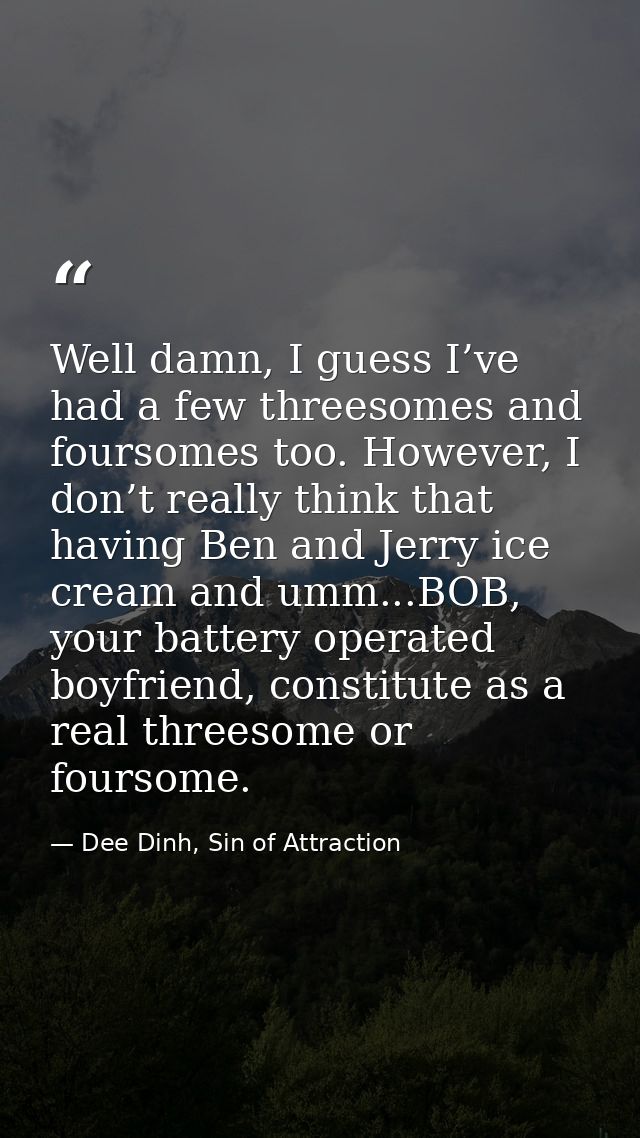Well damn, I guess I’ve had a few threesomes and foursomes too. However, I don’t really think that having Ben and Jerry  — Dee Dinh, Sin of Attraction