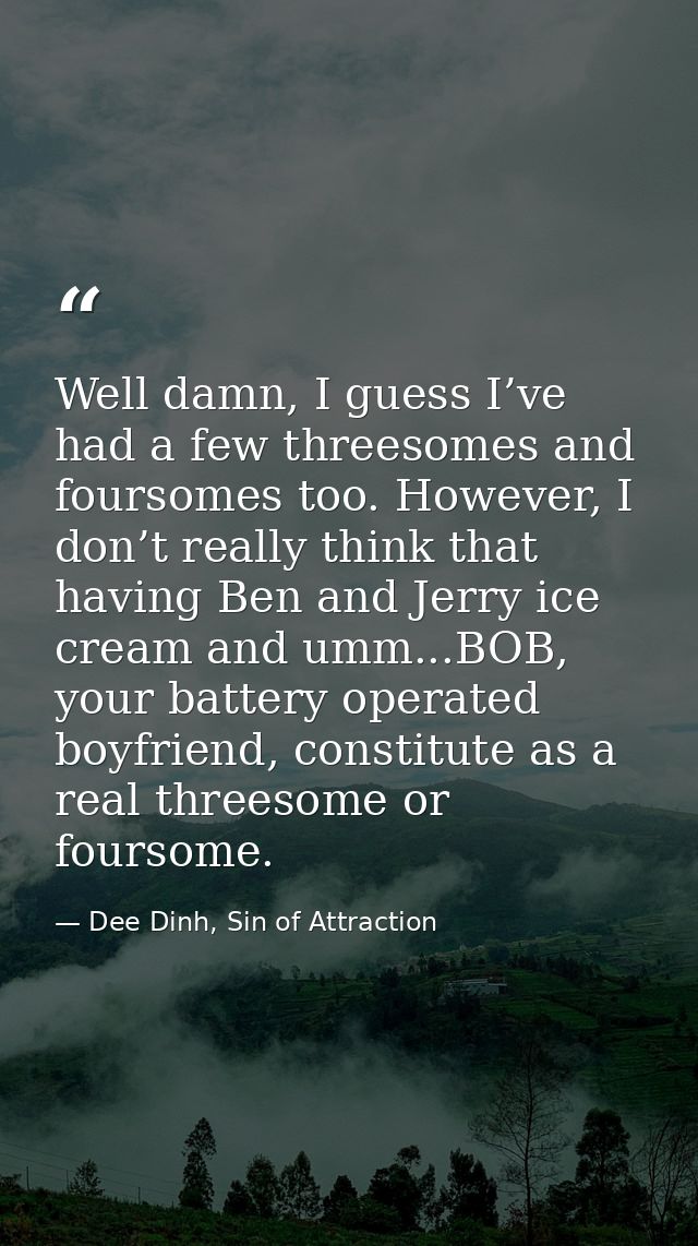 Well damn, I guess I’ve had a few threesomes and foursomes too. However, I don’t really think that having Ben and Jerry  — Dee Dinh, Sin of Attraction