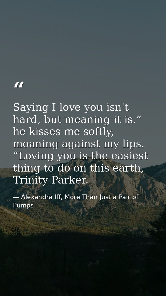 Saying I love you isn't hard, but meaning it is.” he kisses me softly, moaning against my lips. “Loving you is the easie — Alexandra Iff, More Than Just a Pair of Pumps