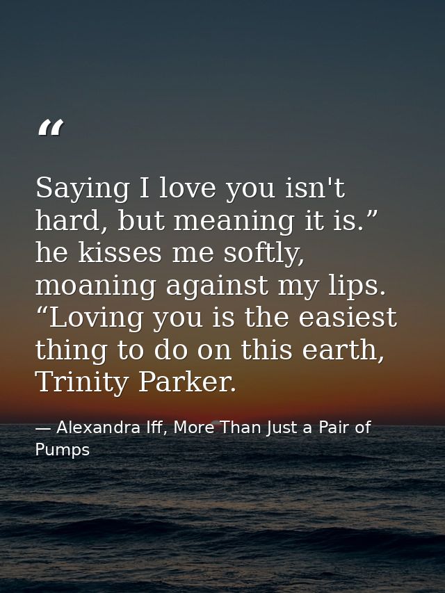 Saying I love you isn't hard, but meaning it is.” he kisses me softly, moaning against my lips. “Loving you is the easie — Alexandra Iff, More Than Just a Pair of Pumps