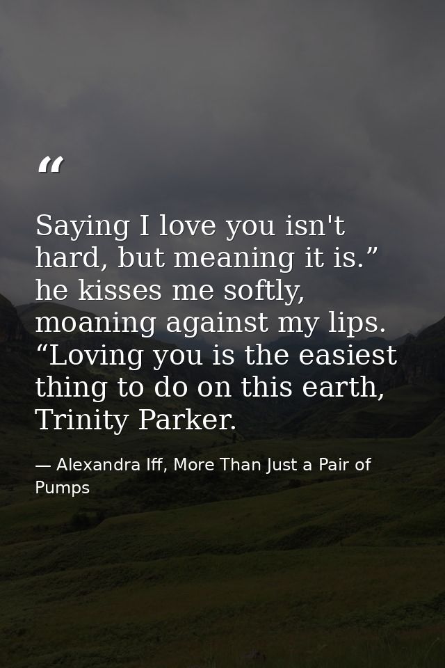 Saying I love you isn't hard, but meaning it is.” he kisses me softly, moaning against my lips. “Loving you is the easie — Alexandra Iff, More Than Just a Pair of Pumps